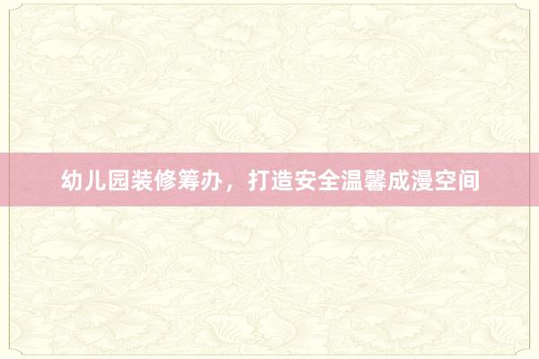 幼儿园装修筹办，打造安全温馨成漫空间