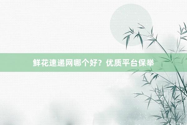 鲜花速递网哪个好？优质平台保举
