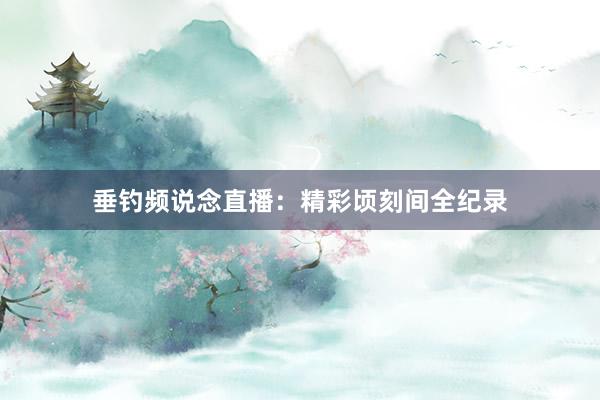 垂钓频说念直播：精彩顷刻间全纪录