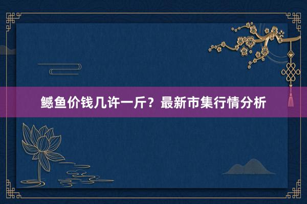 鳡鱼价钱几许一斤？最新市集行情分析