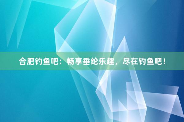 合肥钓鱼吧：畅享垂纶乐趣，尽在钓鱼吧！